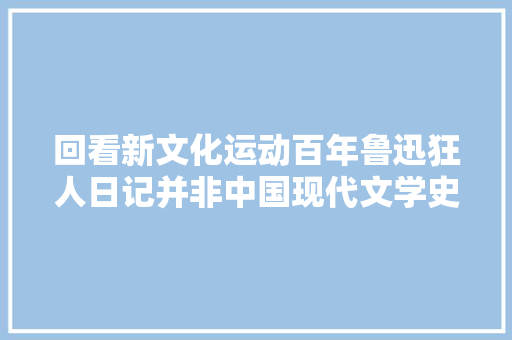 回看新文化运动百年鲁迅狂人日记并非中国现代文学史上第一篇小说