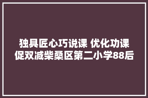 独具匠心巧说课 优化功课促双减柴桑区第二小学88后语文青年教师功课设计说课比赛