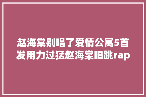 赵海棠别唱了爱情公寓5首发用力过猛赵海棠唱跳rap上热搜