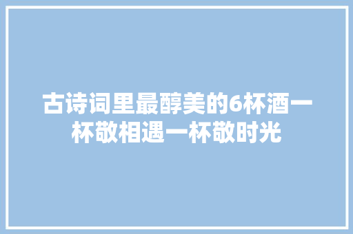 古诗词里最醇美的6杯酒一杯敬相遇一杯敬时光