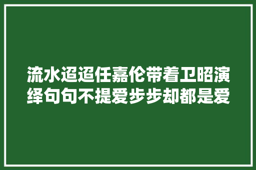 流水迢迢任嘉伦带着卫昭演绎句句不提爱步步却都是爱