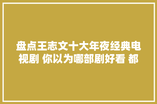 盘点王志文十大年夜经典电视剧 你以为哪部剧好看 都是高分好剧