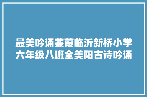 最美吟诵蒹葭临沂新桥小学六年级八班全美阳古诗吟诵
