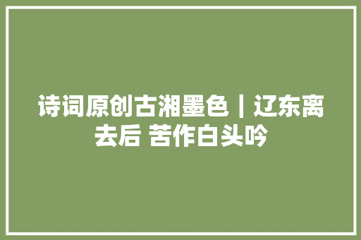 诗词原创古湘墨色｜辽东离去后 苦作白头吟