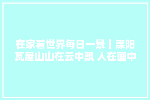 在家看世界每日一景丨溧阳瓦屋山山在云中飘 人在画中游