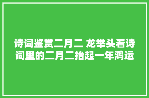 诗词鉴赏二月二 龙举头看诗词里的二月二抬起一年鸿运好兆头