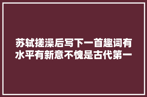 苏轼搓澡后写下一首趣词有水平有新意不愧是古代第一段子手
