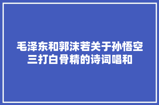 毛泽东和郭沫若关于孙悟空三打白骨精的诗词唱和