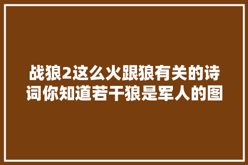 战狼2这么火跟狼有关的诗词你知道若干狼是军人的图腾