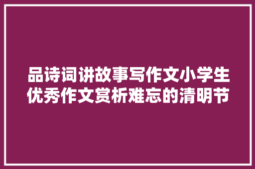 品诗词讲故事写作文小学生优秀作文赏析难忘的清明节