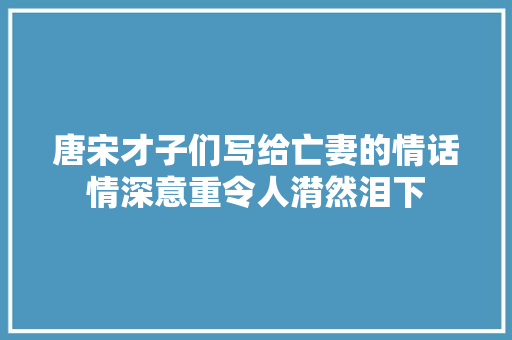 唐宋才子们写给亡妻的情话情深意重令人潸然泪下
