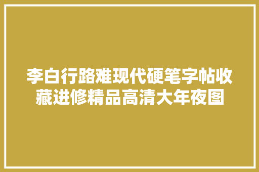 李白行路难现代硬笔字帖收藏进修精品高清大年夜图