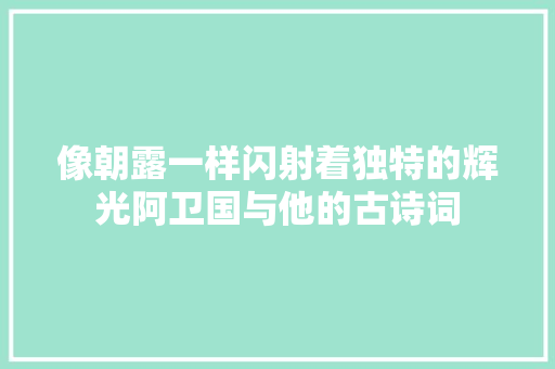 像朝露一样闪射着独特的辉光阿卫国与他的古诗词 像朝露一样闪射着独特的辉光阿卫国与他的古诗词