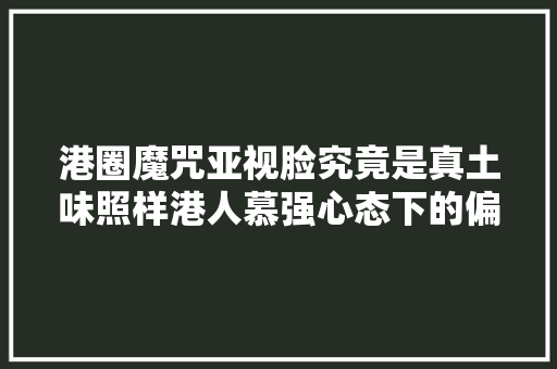 港圈魔咒亚视脸究竟是真土味照样港人慕强心态下的偏见 港圈魔咒亚视脸究竟是真土味照样港人慕强心态下的偏见