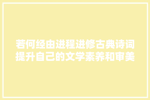 若何经由进程进修古典诗词提升自己的文学素养和审美能力