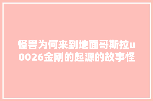 怪兽为何来到地面哥斯拉u0026金刚的起源的故事怪兽宇宙编年史