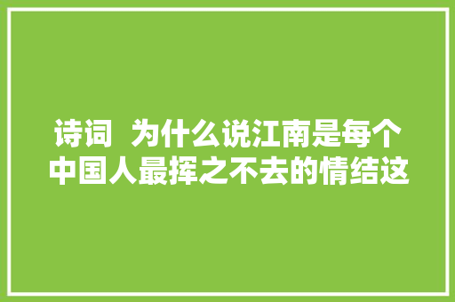 诗词  为什么说江南是每个中国人最挥之不去的情结这是我听过最好的谜底