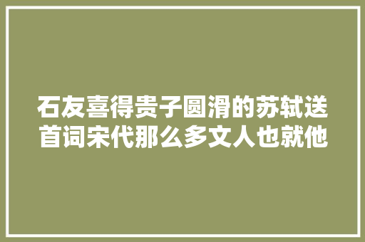 石友喜得贵子圆滑的苏轼送首词宋代那么多文人也就他会这么写 石友喜得贵子圆滑的苏轼送首词宋代那么多文人也就他会这么写
