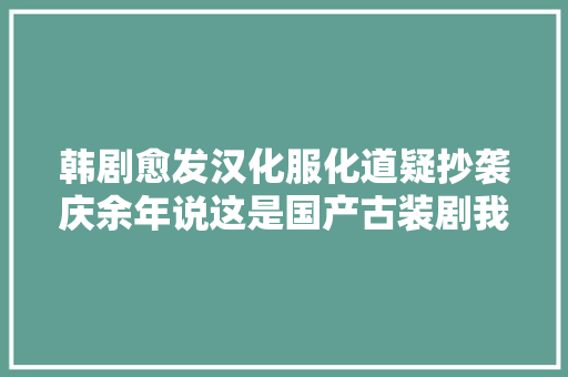 韩剧愈发汉化服化道疑抄袭庆余年说这是国产古装剧我都信