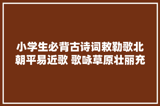 小学生必背古诗词敕勒歌北朝平易近歌 歌咏草原壮丽充裕的风光
