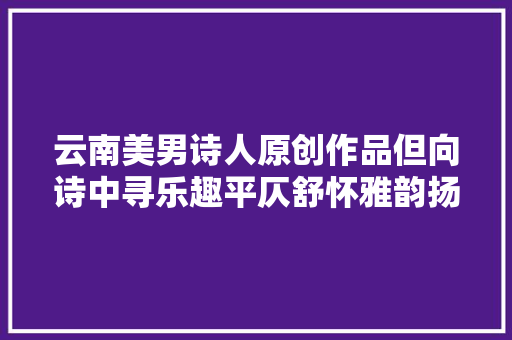 云南美男诗人原创作品但向诗中寻乐趣平仄舒怀雅韵扬