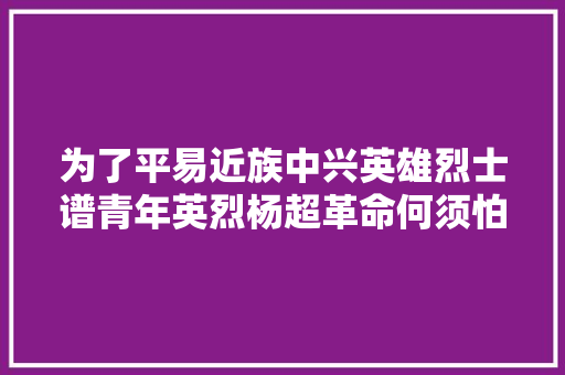 为了平易近族中兴英雄烈士谱青年英烈杨超革命何须怕断头