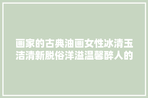 画家的古典油画女性冰清玉洁清新脱俗洋溢温馨醉人的画面气息