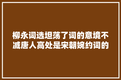 柳永词选坦荡了词的意境不减唐人高处是宋朝婉约词的巅峰