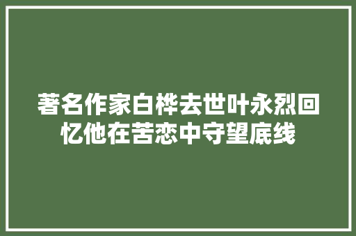 著名作家白桦去世叶永烈回忆他在苦恋中守望底线