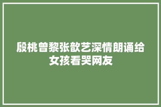 殷桃曾黎张歆艺深情朗诵给女孩看哭网友