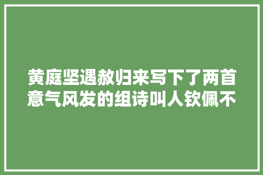 黄庭坚遇赦归来写下了两首意气风发的组诗叫人钦佩不已