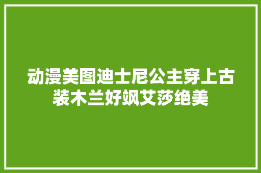 动漫美图迪士尼公主穿上古装木兰好飒艾莎绝美