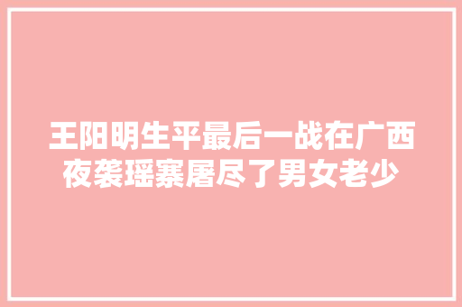 王阳明生平最后一战在广西夜袭瑶寨屠尽了男女老少