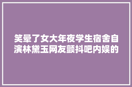 笑晕了女大年夜学生宿舍自演林黛玉网友颤抖吧内娱的大年夜制作
