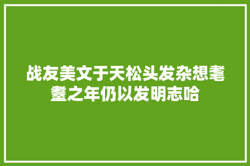 战友美文于天松头发杂想耄耋之年仍以发明志哈