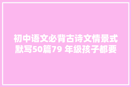 初中语文必背古诗文情景式默写50篇79 年级孩子都要记住