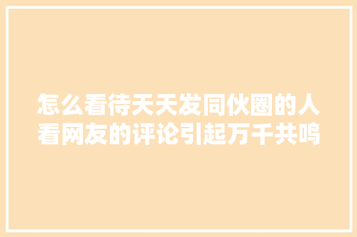 怎么看待天天发同伙圈的人看网友的评论引起万千共鸣
