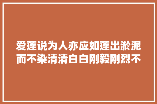 爱莲说为人亦应如莲出淤泥而不染清清白白刚毅刚烈不阿。