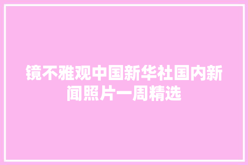 镜不雅观中国新华社国内新闻照片一周精选