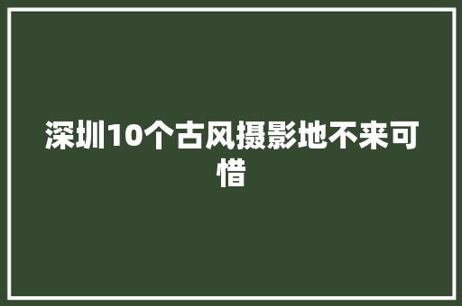 深圳10个古风摄影地不来可惜
