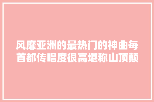 风靡亚洲的最热门的神曲每首都传唱度很高堪称山顶颠峰之作