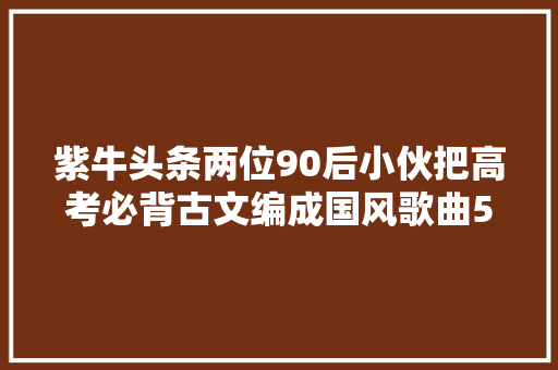 紫牛头条两位90后小伙把高考必背古文编成国风歌曲5岁小粉丝学会背诵琵琶行