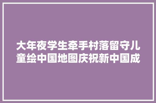 大年夜学生牵手村落留守儿童绘中国地图庆祝新中国成立70周年