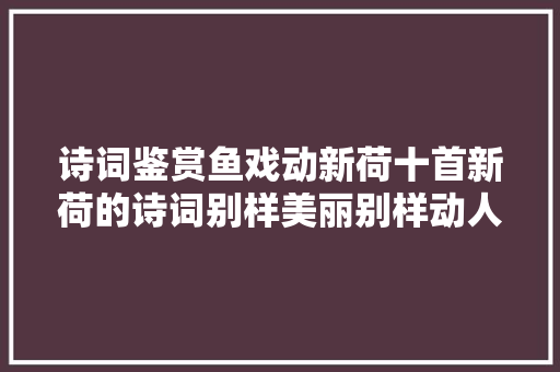 诗词鉴赏鱼戏动新荷十首新荷的诗词别样美丽别样动人