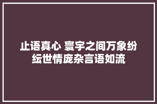 止语真心 寰宇之间万象纷纭世情庞杂言语如流