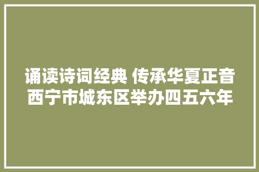 诵读诗词经典 传承华夏正音西宁市城东区举办四五六年级古诗积累过关活动