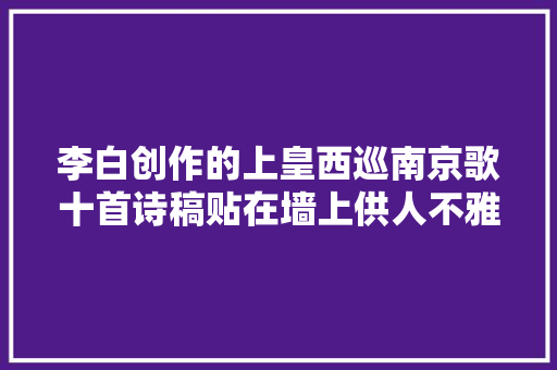 李白创作的上皇西巡南京歌十首诗稿贴在墙上供人不雅赏