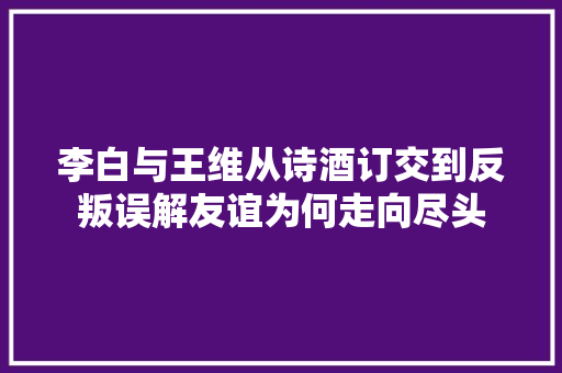 李白与王维从诗酒订交到反叛误解友谊为何走向尽头