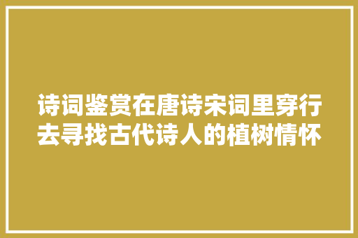 诗词鉴赏在唐诗宋词里穿行去寻找古代诗人的植树情怀。