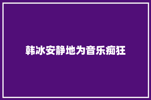 韩冰安静地为音乐痴狂